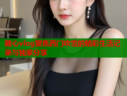 糖心vlog聚焦西门吹雪的精彩生活记录与独家分享  第1张