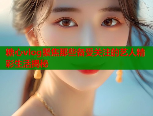 糖心vlog聚焦那些备受关注的艺人精彩生活揭秘  第2张