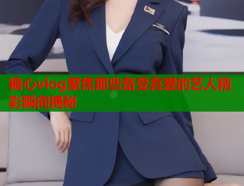 糖心vlog聚焦那些备受喜爱的艺人精彩瞬间揭秘  第1张