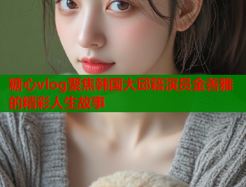 糖心vlog聚焦韩国大邱籍演员金善雅的精彩人生故事  第1张
