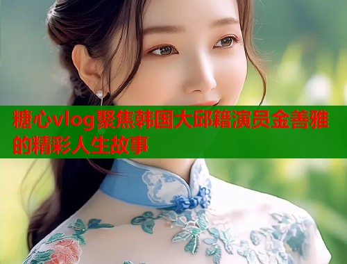 糖心vlog聚焦韩国大邱籍演员金善雅的精彩人生故事  第2张