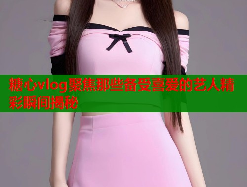 糖心vlog聚焦那些备受喜爱的艺人精彩瞬间揭秘  第2张