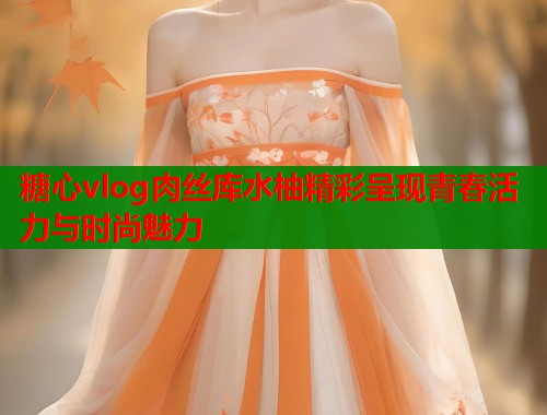 糖心vlog肉丝库水柚精彩呈现青春活力与时尚魅力  第2张