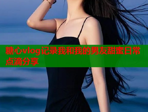 糖心vlog记录我和我的男友甜蜜日常点滴分享  第1张