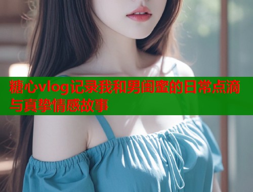糖心vlog记录我和男闺蜜的日常点滴与真挚情感故事  第1张