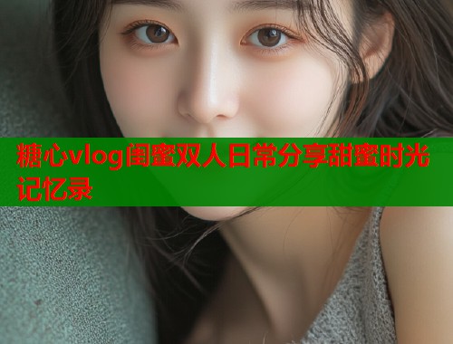 糖心vlog闺蜜双人日常分享甜蜜时光记忆录  第1张