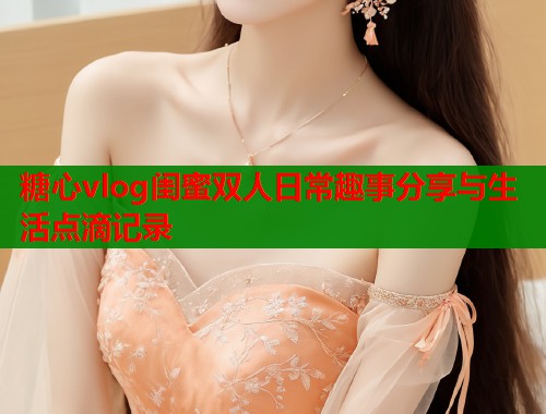 糖心vlog闺蜜双人日常趣事分享与生活点滴记录  第2张
