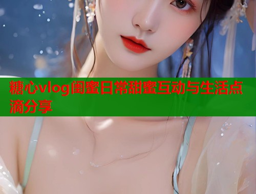 糖心vlog闺蜜日常甜蜜互动与生活点滴分享  第1张