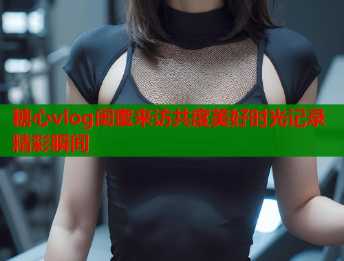 糖心vlog闺蜜来访共度美好时光记录精彩瞬间  第2张