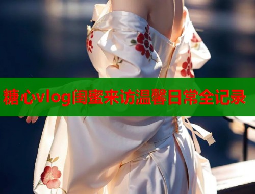 糖心vlog闺蜜来访温馨日常全记录  第1张