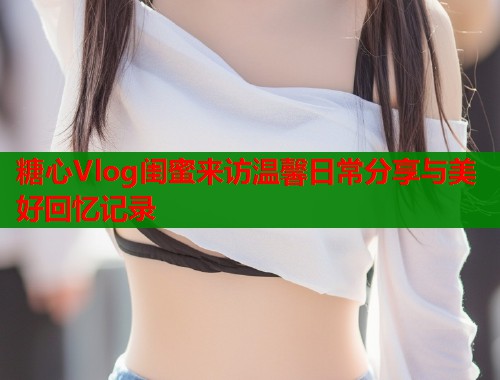 糖心Vlog闺蜜来访温馨日常分享与美好回忆记录  第1张