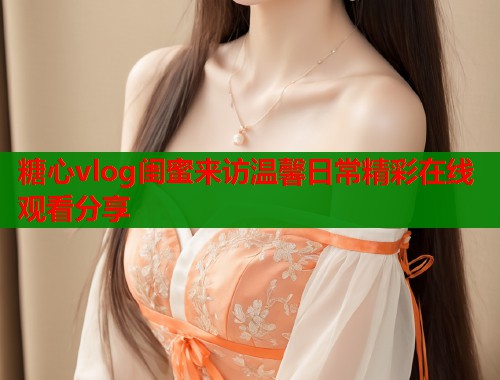 糖心vlog闺蜜来访温馨日常精彩在线观看分享  第2张
