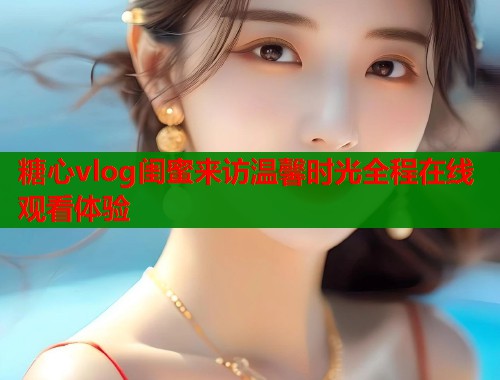 糖心vlog闺蜜来访温馨时光全程在线观看体验  第1张