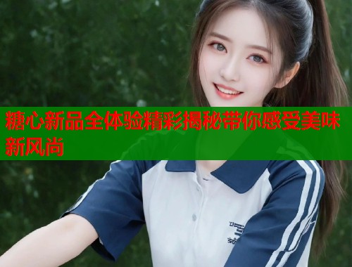 糖心新品全体验精彩揭秘带你感受美味新风尚  第1张