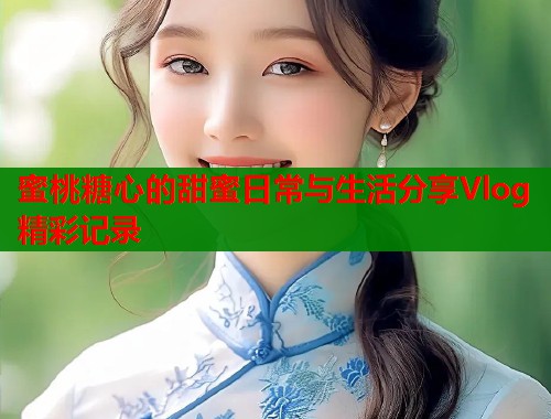 蜜桃糖心的甜蜜日常与生活分享Vlog精彩记录  第1张