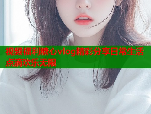 视频福利糖心vlog精彩分享日常生活点滴欢乐无限  第1张