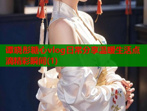 谭晓彤糖心vlog日常分享温暖生活点滴精彩瞬间(1)  第1张